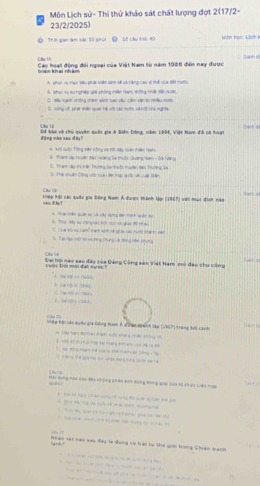a4  Môn Lịch sử- Thi thử khảo sát chất lượng đợt 2(17/2-
23/2/2025)
Thời gian làm bài: 50 phút Gố câu hái: 40  Vôn học: Lịch a
Cầu 1t Culinn d
Các hoạt động đối ngoại của Việt Nam từ năm 1986 đến nay được
triển khai nhàm
A phục vụ mục tiêu phát triển kinh tế và năng cao vì thể của đất nước.
D. phục vụ xư nghiệp giải phòng miên Nam, thống nhất đất nước
C. đầu tranh chống chính sách sao viày, cilm văn từ nhiều nước
D. cùng cố, phát triền quan hà với các nước xã hội chủ nghĩa
Cầu 12 Dinn al
Để bào vệ chủ quyền quốc gia ở Biên Dồng, năm 1994, Việt Nam đã có hoạt
động nào xau đây?
A. Mờ cuộc Tổng tiên công và nổi dây toàn miên Nam,
8. Thành lp huyên đác Hoàng Sa thuộc Quảng Nam - Đá Nẵng
C. Thánh vập thị triên Trường Sa thuộc huyện đáo Trường Sa.
G. Phà chuân Công vớc của Liên hợp quốc và Luật Điền
C&u 12:
Hiệp hội các quốc gia Đông Nam Á được thành lập (1967) với mục đích nào toer al
saud iy ?
A. Phát thên quân xự và xây dung lên minh quân tự
A. Thức đấy sự công tác tích cục sà giữa đã nu
C. Coa trừ su canh tranh kinh t6 giữa các nược thành viên
D. Tao lậo một irí trường chung và đòng tiền chung
Cău l4
Đạai hội nào sau đây của Đảng Công sản Việt Nam mở đau cho công
cuộc Đối mới đặt nước?
A. Dai mội Vn ( 1990)
A Cw ội S (1880)
C. Ow hội y= (199)
D Ou nti γ (1992)
CAu 15
Hiiệp hội các quốc gia Đông Nam Á được shánh lập (1967) trong bối canh Dsleso nu
A. Ne nam th thân thành tuộc kháng chiến thống Vi
D một xố có chức hợp tạc mưng đên khu vật đã ra đời
C  tác động man mã của sự thế noà hoán Đông - Táu
Drtrat to thB gos hw our lan sac dang slng souidd sart 4
CA 1
Nội nung nào kau đây không phân ảnh đứng đóng góp của tố chức Liên mợp “  
quán?
A Aoa nd nguy cơ am bing ht vùng đột quản xu vke me gii
2. Thực đàu noại các quời tô và sà shinh vrưmngma
1  Toin mày quan tó ta ngni và ngo vàt gioa tác nàn nộc
=  Gippeae vàa cu th độ nhàt cộc thùng vhc cin àu thi
Ca 17
lunh?
Nhân xét nào xao đây là đung về trất lư thể giới trong Chiến tranh
ggn v  to t gca à mà to tững M
Tn  nào l  an tan k sáng nn occo hn vận banst 
o     a