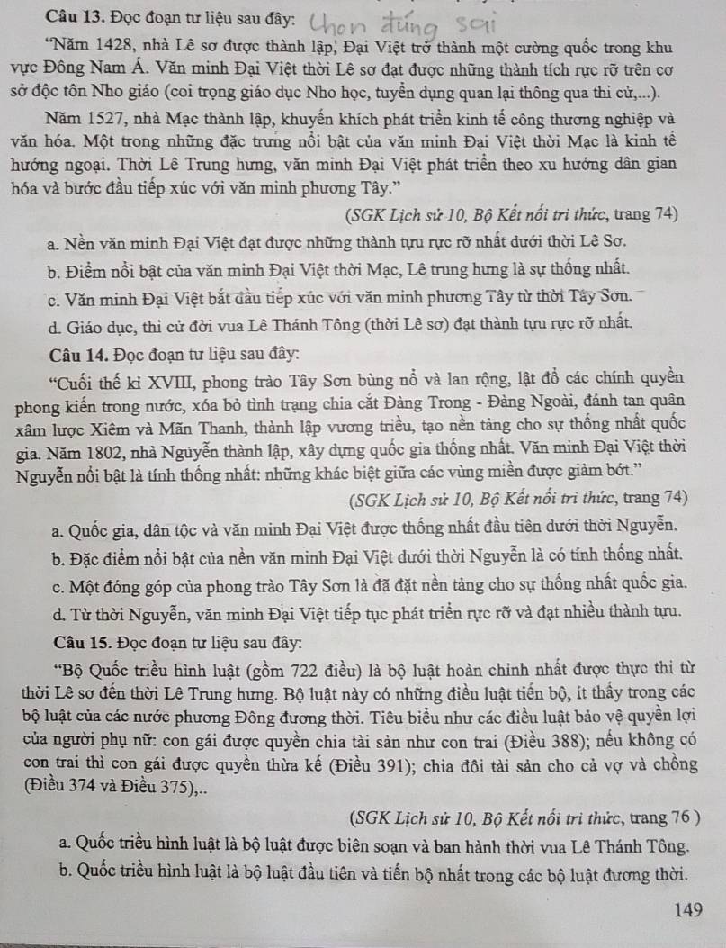 Đọc đoạn tư liệu sau đây:
*Năm 1428, nhà Lê sơ được thành lập, Đại Việt trở thành một cường quốc trong khu
vực Đông Nam Á. Văn minh Đại Việt thời Lê sơ đạt được những thành tích rực rỡ trên cơ
sở độc tôn Nho giáo (coi trọng giáo dục Nho học, tuyển dụng quan lại thông qua thi cử,...).
Năm 1527, nhà Mạc thành lập, khuyến khích phát triển kinh tế công thương nghiệp và
văn hóa. Một trong những đặc trưng nổi bật của văn minh Đại Việt thời Mạc là kinh tế
hướng ngoại. Thời Lê Trung hưng, văn minh Đại Việt phát triển theo xu hướng dân gian
hóa và bước đầu tiếp xúc với văn minh phương Tây.'
(SGK Lịch sử 10, Bộ Kết nổi trì thức, trang 74)
a. Nền văn minh Đại Việt đạt được những thành tu rực rỡ nhất dưới thời Lê Sơ.
b. Điểm nổi bật của văn minh Đại Việt thời Mạc, Lê trung hưng là sự thống nhất.
c. Văn minh Đại Việt bắt đầu tiếp xúc với văn minh phương Tây từ thời Tây Sơn.
d. Giáo dục, thi cử đời vua Lê Thánh Tông (thời Lê sơ) đạt thành tựu rực rỡ nhất.
Câu 14. Đọc đoạn tư liệu sau đây:
“Cuối thế ki XVIII, phong trào Tây Sơn bùng nổ và lan rộng, lật đổ các chính quyền
phong kiến trong nước, xóa bỏ tình trạng chia cắt Đàng Trong - Đàng Ngoài, đánh tan quân
xâm lược Xiêm và Mãn Thanh, thành lập vương triều, tạo nền tảng cho sự thống nhất quốc
gia. Năm 1802, nhà Nguyễn thành lập, xây dựng quốc gia thống nhất. Văn minh Đại Việt thời
Nguyễn nổi bật là tính thống nhất: những khác biệt giữa các vùng miền được giảm bớt.''
(SGK Lịch sử 10, Bộ Kết nổi trì thức, trang 74)
a. Quốc gia, dân tộc và văn minh Đại Việt được thống nhất đầu tiên dưới thời Nguyễn.
b. Đặc điểm nổi bật của nền văn minh Đại Việt dưới thời Nguyễn là có tính thống nhất.
c. Một đóng góp của phong trào Tây Sơn là đã đặt nền tảng cho sự thống nhất quốc gia.
d. Từ thời Nguyễn, văn minh Đại Việt tiếp tục phát triển rực rỡ và đạt nhiều thành tựu.
Câu 15. Đọc đoạn tư liệu sau đây:
*Bộ Quốc triều hình luật (gồm 722 điều) là bộ luật hoàn chinh nhất được thực thi từ
thời Lê sơ đến thời Lê Trung hưng. Bộ luật này có những điều luật tiến bộ, ít thầy trong các
lộ luật của các nước phương Đông đương thời. Tiêu biểu như các điều luật bảo vệ quyền lợi
của người phụ nữ: con gái được quyền chia tài sản như con trai (Điều 388); nều không có
con trai thì con gái được quyền thừa kế (Điều 391); chia đôi tài sản cho cả vợ và chồng
(Điều 374 và Điều 375),..
(SGK Lịch sử 10, Bộ Kết nổi trì thức, trang 76)
a. Quốc triều hình luật là bộ luật được biên soạn và ban hành thời vua Lê Thánh Tông.
b. Quốc triều hình luật là bộ luật đầu tiên và tiến bộ nhất trong các bộ luật đương thời.
149