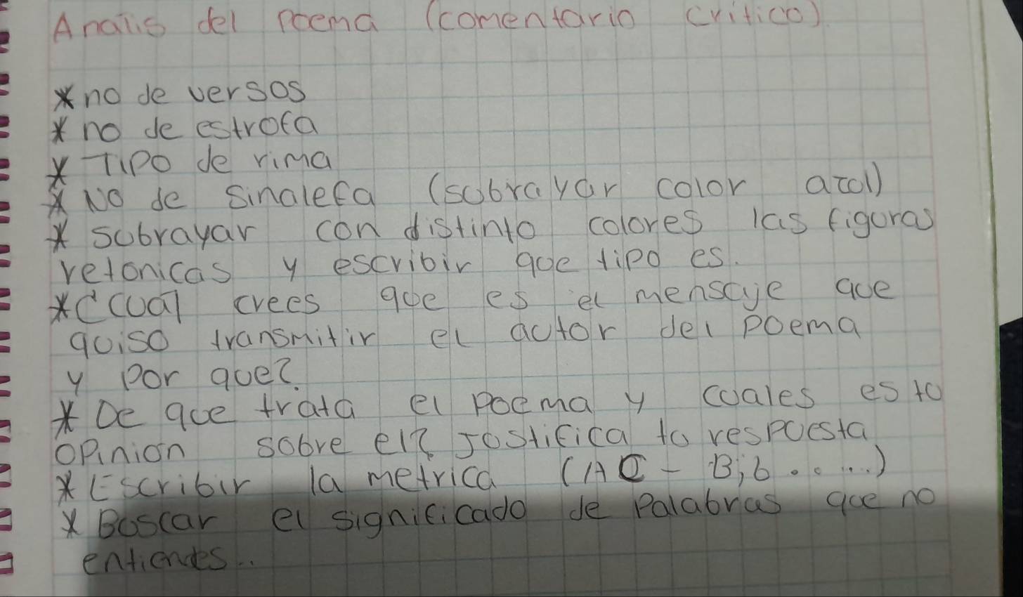 Analis del poend (comentario critico) 
no de versos 
*no de estrofa 
*Tipo de rima 
No de Sinalefa (sobrayar color acol) 
* subrayar con distinto colores las figuras 
retonicas y escvibir goe tipo es. 
*CCUū] crees 90e es elmenscye aoe 
gois0 transnitir elautor del poema 
y por que? 
*De ace trata el poema y coales es t0 
opnion sobre el? Jostifica to respuesta 
*Escribir la metrica (AC-B,6,·s )
Boscar el signicicado de Palabras goe no 
entiendes .