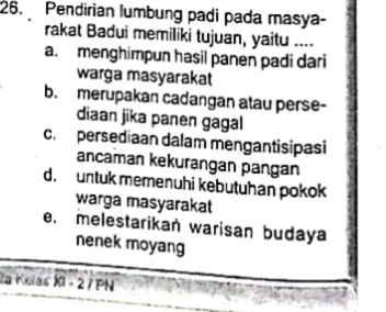 Pendirian lumbung padi pada masya-
rakat Badui memiliki tujuan, yaitu ....
a. menghimpun hasil panen padi dari
warga masyarakat
b. merupakan cadangan atau perse-
diaan jika panen gagal
c. persediaan dalam mengantisipasi
ancaman kekurangan pangan
d. untuk memenuhi kebutuhan pokok
warga masyarakat
e. melestarikan warisan budaya
nenek moyang
la Kolas XI - 2 / PN