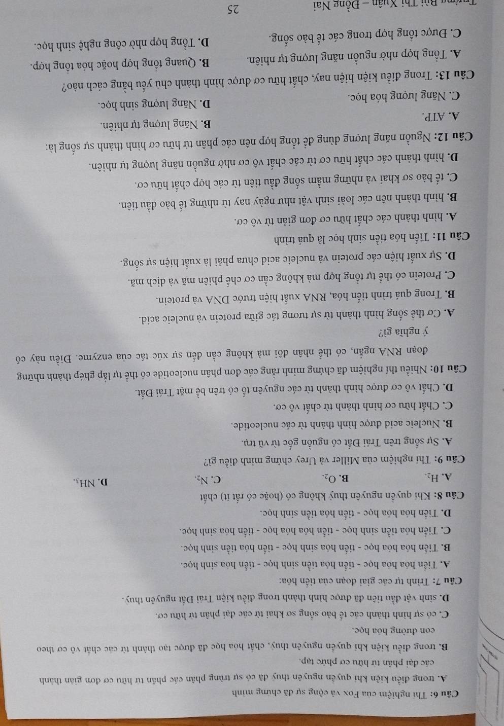 Thí nghiệm của Fox và cộng sự đã chứng minh
A. trong điều kiện khí quyền nguyên thuỷ đã có sự trùng phân các phân từ hữu cơ đơn gián thành
các đại phân từ hữu cơ phức tạp.
B. trong điều kiện khi quyền nguyên thuy, chất hóa học đã được tạo thành từ các chất vô cơ theo
con đường hóa học.
C. có sự hình thành các tế bảo sống sơ khai từ các đại phân từ hữu cơ.
D. sinh vật đầu tiên đã được hình thành trong diều kiện Trái Đất nguyên thuỷ.
Câu 7: Trình tự các giai đoạn của tiến hóa:
A. Tiến hóa hóa học - tiến hóa tiền sinh học - tiến hóa sinh học.
B. Tiến hóa hóa học - tiến hóa sinh học - tiến hóa tiền sinh học.
C. Tiến hóa tiền sinh học - tiến hóa hóa học - tiến hóa sinh học.
D. Tiến hóa hóa học - tiến hóa tiền sinh học.
* Câu 8: Khi quyền nguyên thuỷ không có (hoặc có rất ít) chất
C.
A. H_2. B. O_2. N_2. D. NH_3.
Câu 9: Thí nghiệm của Miller và Urey chứng minh điều gì?
A. Sự sống trên Trái Đất có nguồn gốc từ vũ trụ.
B. Nucleic acid được hình thành từ các nucleotide.
C. Chất hữu cơ hình thành từ chất vô cơ.
D. Chất vô cơ được hình thành từ các nguyên tố có trên bề mặt Trái Đất.
Câu 10: Nhiều thí nghiệm đã chứng minh rằng các đơn phân nucleotide có thể tự lắp ghép thành những
đoạn RNA ngắn, có thể nhân đôi mà không cần đến sự xúc tác của enzyme. Điều này có
ý nghĩa gì?
A. Cơ thể sống hình thành từ sự tương tác giữa protein và nucleic acid.
B. Trong quá trình tiến hóa, RNA xuất hiện trước DNA và protein.
C. Protein có thể tự tổng hợp mà không cần cơ chế phiên mã và dịch mã.
D. Sự xuất hiện các protein và nucleic acid chưa phải là xuất hiện sự sống.
Câu 11: Tiến hóa tiền sinh học là quá trình
A. hình thành các chất hữu cơ đơn giản từ vô cơ.
B. hình thành nên các loài sinh vật như ngày nay từ những tế bào đầu tiên.
C. tế bào sơ khai và những mầm sống đầu tiên từ các hợp chất hữu cơ.
D. hình thành các chất hữu cơ từ các chất vô cơ nhờ nguồn năng lượng tự nhiên.
Câu 12: Nguồn năng lượng dùng để tổng hợp nên các phân tử hữu cơ hình thành sự sống là:
A. ATP. B. Năng lượng tự nhiên.
C. Năng lượng hóa học. D. Năng lượng sinh học.
Câu 13: Trong điều kiện hiện nay, chất hữu cơ được hình thành chủ yếu bằng cách nào?
A. Tổng hợp nhờ nguồn năng lượng tự nhiên.  B. Quang tổng hợp hoặc hóa tổng hợp.
C. Được tổng hợp trong các tế bào sống. D. Tổng hợp nhờ công nghệ sinh học.
Từng Bùi Thị Xuân - Đồng Nai
25