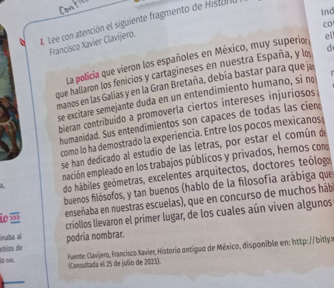 Ind 
. Lee con atención el siguiente fragmento de Histona 
CO 
Francisco Xavier Clavijero. 
La policía que vieron los españoles en México, muy superior 
ell 
que hallaron los fenicios y cartagineses en nuestra España, y los d 
manos en las Galias y en la Gran Bretaña, debía bastar para que ja 
se excitare semejante duda en un entendimiento humano, si no 
bieran contribuido a promoverla ciertos intereses injuriosos : 
humanidad. Sus entendimientos son capaces de todas las ciend 
como lo ha demostrado la experiencia. Entre los pocos mexicanos 
se han dedicado al estudio de las letras, por estar el común de 
emación empleado en los trabajos públicos y privados, hemos cono 
a, 
do hábiles geómetras, excelentes arquitectos, doctores teólogos 
buenos filósofos, y tan buenos (hablo de la filosofía arábiga que 
io » enseñaba en nuestras escuelas), que en concurso de muchos hábi 
criollos llevaron el primer lugar, de los cuales aún viven algunos 
inaba al podría nombrar. 
eblos de 
lo ni. Fuente: Clavijero, Francisco Xavier, Historia antigua de México, disponible en: http: // bitly. 
(Consultada el 25 de julio de 2023).