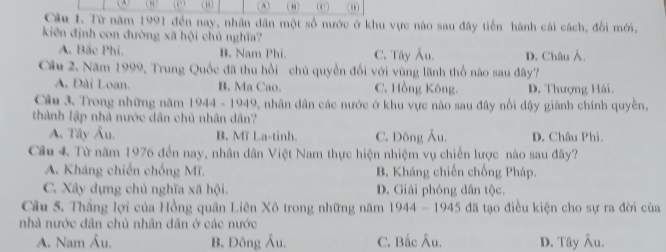 ( (A) (,
Cầu I. Từ năm 1991 đến nay, nhân dân một số nước ở khu vực nào sau đây tiến hành cái cách, đổi mới,
kiên định con đường xã hội chủ nghĩa?
A. Bắc Phi. B. Nam Phi. C. Tây Âu. D. Châu Á.
Câu 2. Năm 1999, Trung Quốc đã thu hồi chủ quyền đối với vùng lãnh thổ nào sau đây?
A. Đài Loan. B. Ma Cao. C. Hồng Kông. D. Thượng Hải.
Câu 3, Trong những năm 1944-1949 7 nhân dân các nước ở khu vực nào sau đây nổi đậy giành chính quyền,
thành lập nhà nước dân chủ nhân dân?
A. Tây Âu. B. Mĩ La-tinh. C. Đông Âu. D. Châu Phí.
Câu 4 Từ năm 1976 đến nay, nhân dân Việt Nam thực hiện nhiệm vụ chiến lược nào sau đây?
A. Kháng chiến chống Mĩ. B. Kháng chiến chống Pháp.
C. Xây dựng chủ nghĩa xã hội. D. Giải phóng dân tộc.
Câu 5. Thắng lợi của Hồng quân Liên Xô trong những năm 1944-1945 đã tạo điều kiện cho sự ra đời của
nhà nước dân chủ nhân dân ở các nước
A. Nam Âu. B. Đông Âu. C. Bắc Âu. D. Tây Âu.