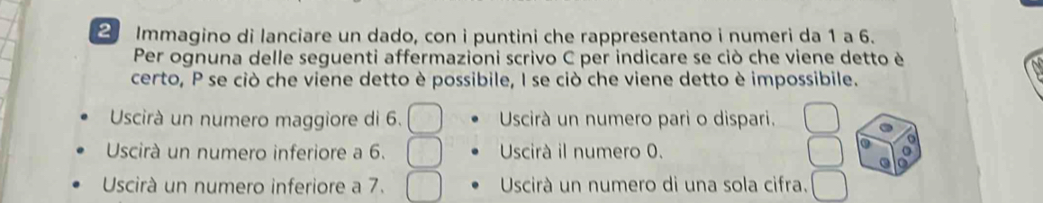 Immagino di lanciare un dado, con i puntini che rappresentano i numeri da 1 a 6.
Per ognuna delle seguenti affermazioni scrivo C per indicare se ciò che viene detto è
certo, P se ciò che viene detto è possibile, I se ciò che viene detto è impossibile.
Uscirà un numero maggiore di 6. ^circ  Uscirà un numero pari o dispari.
Uscirà un numero inferiore a 6. Uscirà il numero 0.
Uscirà un numero inferiore a 7. Uscirà un numero di una sola cifra.