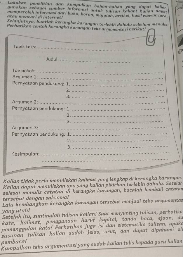 Lakukan penelitian dan kumpulkan bahan-bahan yang dapat kalian 
gunakan sebagai sumber informasi untuk tulisan kalian! Kalian dapat 
memperoleh informasi dari buku, koran, majalah, artikel, hasil wawancara. 
atau mencari di internet! 
Selanjutnya, buatlah kerangka karangan terlebih dahulu sebelum menulis! 
Perhatikan contoh kerangka karangan teks argumentasi berikut! 
_ 
Topik teks:_ 
Judul:_ 
Ide pokok:_ 
Argumen 1:_ 
Pernyataan pendukung: 1._ 
2._ 
3._ 
Argumen 2:_ 
Pernyataan pendukung: 1._ 
2._ 
3._ 
Argumen 3:_ 
Pernyataan pendukung: 1._ 
2._ 
3._ 
_ 
Kesimpulan: 
_ 
Kalian tidak perlu menuliskan kalimat yang lengkap di kerangka karangan. 
Kalian dapat menuliskan apa yang kalian pikirkan terlebih dahulu. Setelah 
selesai menulis catatan di kerangka karangan, bacalah kembali catatan 
tersebut dengan saksama! 
Lalu kembangkan kerangka karangan tersebut menjadi teks argumentas 
yang utuh! 
Setelah itu, suntinglah tulisan kalian! Saat menyunting tulisan, perhatika 
kata, kalimat, penggunaan huruf kapital, tanda baca, ejaan, da 
pemenggalan kata! Perhatikan juga isi dan sistematika tulisan, apaka 
susunan tulisan kalian sudah jelas, urut, dan dapat dipahami old 
pembaca! 
Kumpulkan teks argumentasi yang sudah kalian tulis kepada guru kalian