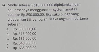 Modal sebesar Rp10.500.000 dipinjamkan dan
pelunasannya menggunakan system anuitas
bulanan Rp.850.000,00. Jika suku bunga yang
dibebankan 3% per bulan. Maka angsuran pertama
sebesar ...
a. Rp. 305.000,00
b. Rp. 315.000,00
c. Rp. 535.000,00
d. Rp. 545.000,00
e. Rp. 635.000,00