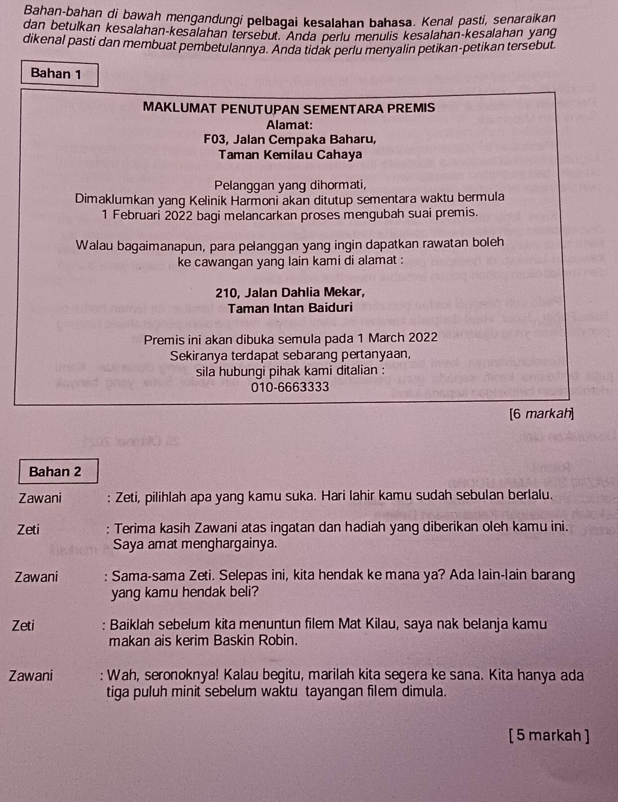 Bahan-bahan di bawah mengandungi pelbagai kesalahan bahasa. Kenal pasti, senaraikan
dan betulkan kesalahan-kesalahan tersebut. Anda perlu menulis kesalahan-kesalahan yang
dikenal pasti dan membuat pembetulannya. Anda tidak perlu menyalin petikan-petikan tersebut
Bahan 1
MAKLUMAT PENUTUPAN SEMENTARA PREMIS
Alamat:
F03, Jalan Cempaka Baharu,
Taman Kemilau Cahaya
Pelanggan yang dihormati,
Dimaklumkan yang Kelinik Harmoni akan ditutup sementara waktu bermula
1 Februari 2022 bagi melancarkan proses mengubah suai premis.
Walau bagaimanapun, para pelanggan yang ingin dapatkan rawatan boleh
ke cawangan yang lain kami di alamat :
210, Jalan Dahlia Mekar,
Taman Intan Baiduri
Premis ini akan dibuka semula pada 1 March 2022
Sekiranya terdapat sebarang pertanyaan,
sila hubungi pihak kami ditalian :
010-6663333
[6 markah]
Bahan 2
Zawani : Zeti, pilihlah apa yang kamu suka. Hari lahir kamu sudah sebulan berlalu.
Zeti : Terima kasih Zawani atas ingatan dan hadiah yang diberikan oleh kamu ini.
Saya amat menghargainya.
Zawani : Sama-sama Zeti. Selepas ini, kita hendak ke mana ya? Ada lain-lain barang
yang kamu hendak beli?
Zeti : Baiklah sebelum kita menuntun filem Mat Kilau, saya nak belanja kamu
makan ais kerim Baskin Robin.
Zawani : Wah, seronoknya! Kalau begitu, marilah kita segera ke sana. Kita hanya ada
tiga puluh minit sebelum waktu tayangan filem dimula.
[ 5 markah ]