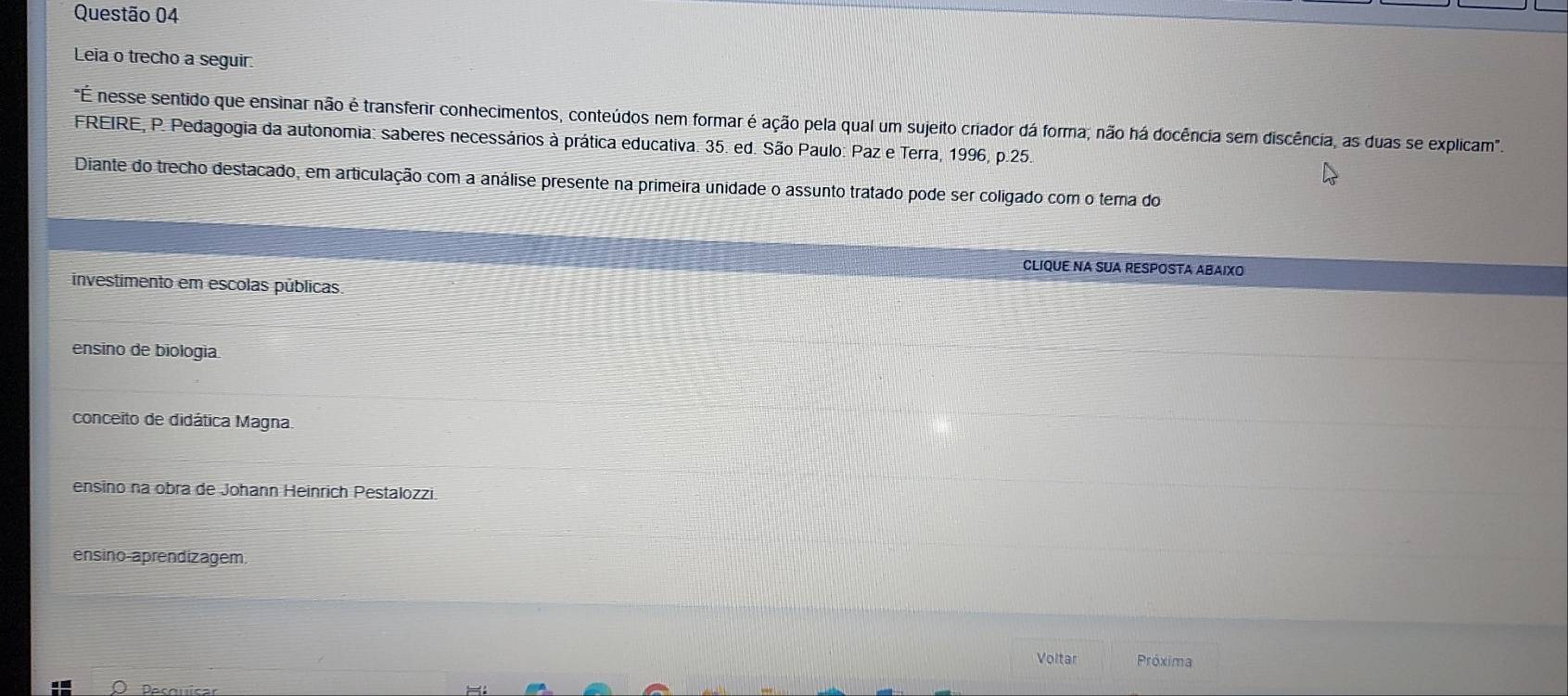 Leia o trecho a seguir.
"É nesse sentido que ensinar não é transferir conhecimentos, conteúdos nem formar é ação pela qual um sujeito criador dá forma; não há docência sem discência, as duas se explicam".
FREIRE, P. Pedagogia da autonomia: saberes necessários à prática educativa. 35. ed. São Paulo: Paz e Terra, 1996, p.25
Diante do trecho destacado, em articulação com a análise presente na primeira unidade o assunto tratado pode ser coligado com o tema do
CLIQUE NA SUA RESPOSTA ABAIXO
investimento em escolas públicas.
ensino de biologia
conceito de didática Magna.
ensino na obra de Johann Heinrich Pestalozzi.
ensino-aprendizagem
Voltar Próxima