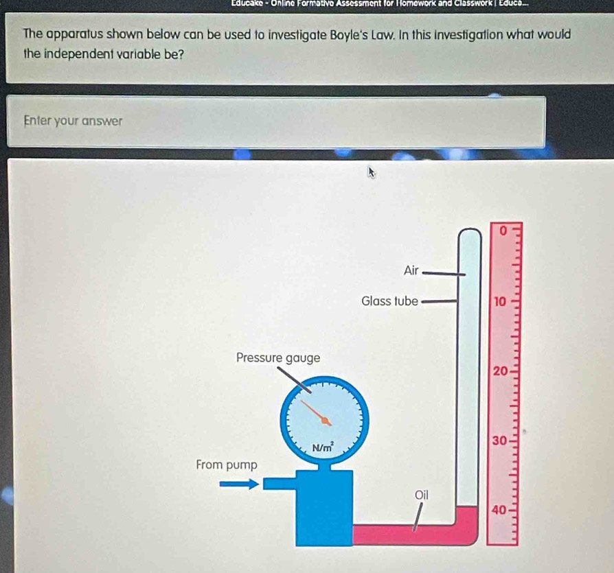 Educake - Online Formative Assessment for Homework and Classwork | Educa..
The apparatus shown below can be used to investigate Boyle's Law. In this investigation what would
the independent variable be?
Enter your answer