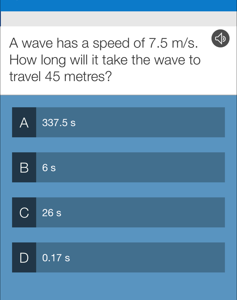 A wave has a speed of 7.5 m/s.
How long will it take the wave to
travel 45 metres?
A 337.5 s
B
26 s
D 0.17 s