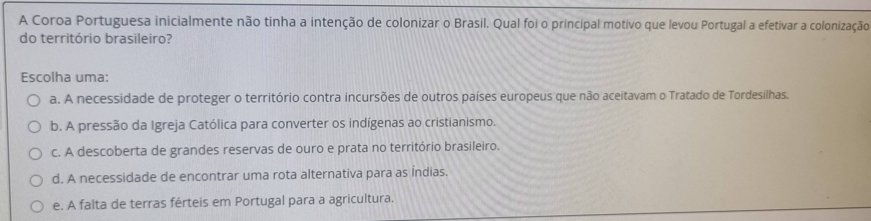 A Coroa Portuguesa inicialmente não tinha a intenção de colonizar o Brasil. Qual foi o principal motivo que levou Portugal a efetivar a colonização
do território brasileiro?
Escolha uma:
a. A necessidade de proteger o território contra incursões de outros países europeus que não aceitavam o Tratado de Tordesilhas.
b. A pressão da Igreja Católica para converter os indígenas ao cristianismo.
c. A descoberta de grandes reservas de ouro e prata no território brasileiro.
d. A necessidade de encontrar uma rota alternativa para as Índias.
e. A falta de terras férteis em Portugal para a agricultura.