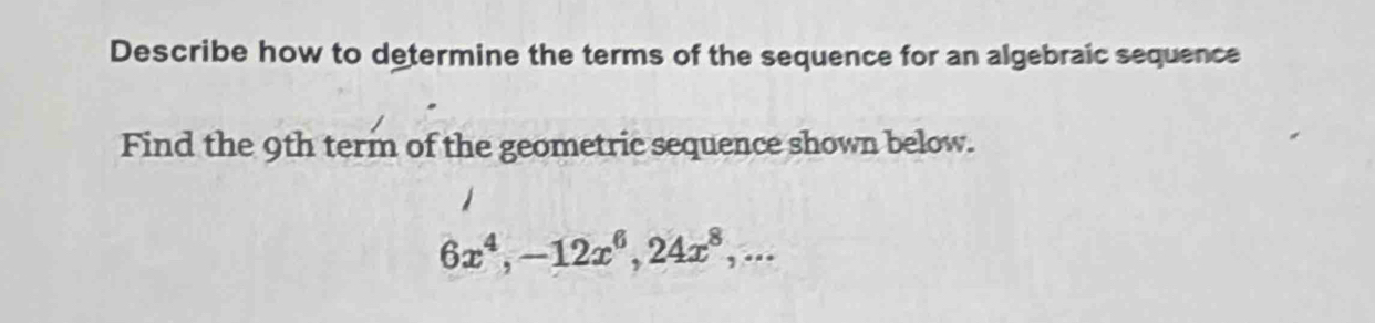 Describe how to determine the terms of the sequence for an algebraic sequence 
Find the 9th term of the geometric sequence shown below.
6x^4, -12x^6, 24x^8,...