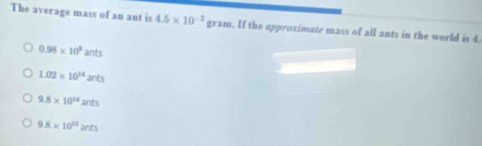 The average mass of an ant is 4.5* 10^(-3) θ ram. . If the approximate mass of all ants in the world is 4.
0.98* 10^9ants
1.02* 10^(14)ants
9.8* 10^(14)ants
9.8* 10^(15)ants