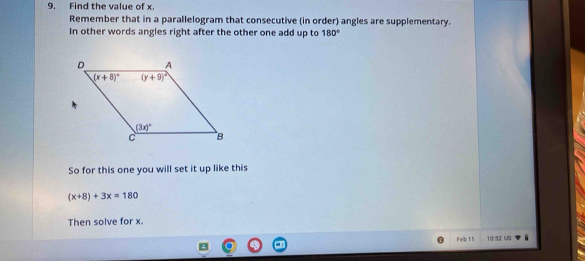 Find the value of x.
Remember that in a parallelogram that consecutive (in order) angles are supplementary.
In other words angles right after the other one add up to 180°
So for this one you will set it up like this
(x+8)+3x=180
Then solve for x.
Feb 11 10:52 US