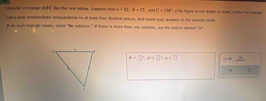 Consider a triangle AB C like the one below. Suppose that c=32, b=17 , and C=130°. (The figure is not drawn to scale.) Solve the triangle. 
Carry your intermediate computations to at least four decimal places, and round your answers to the nearest tenth. 
If no such triangle exists, enter "No solution." If there is more than one solution, use the button labeled "or".
B=□°, A=□°, a=□
No
□ =□ salution 
×