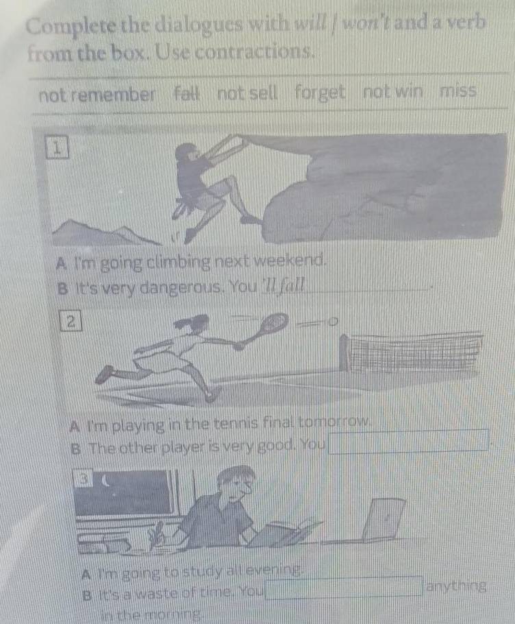 Complete the dialogues with will ] won't and a verb 
from the box. Use contractions. 
not remember fall not sell forget not win miss 
A I'm going climbing next weekend. 
It's very dangerous. You 'll fall 
A I'm playing in the tennis final tomorrow. 
B The other player is very good. You 
A I'm going to study all evening. 
B It's a waste of time. You anything 
in the morning