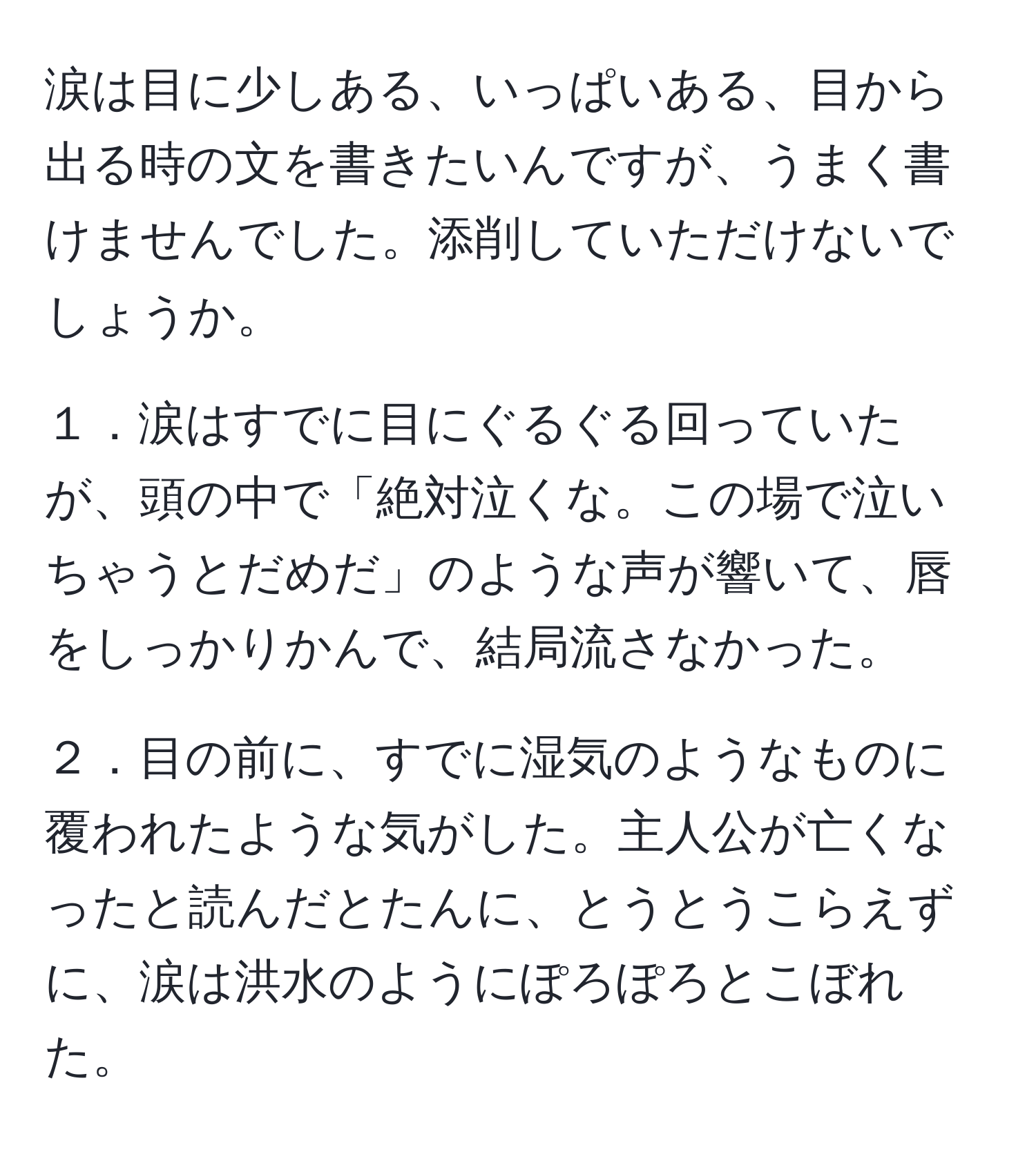 涙は目に少しある、いっぱいある、目から出る時の文を書きたいんですが、うまく書けませんでした。添削していただけないでしょうか。

１．涙はすでに目にぐるぐる回っていたが、頭の中で「絶対泣くな。この場で泣いちゃうとだめだ」のような声が響いて、唇をしっかりかんで、結局流さなかった。

２．目の前に、すでに湿気のようなものに覆われたような気がした。主人公が亡くなったと読んだとたんに、とうとうこらえずに、涙は洪水のようにぽろぽろとこぼれた。