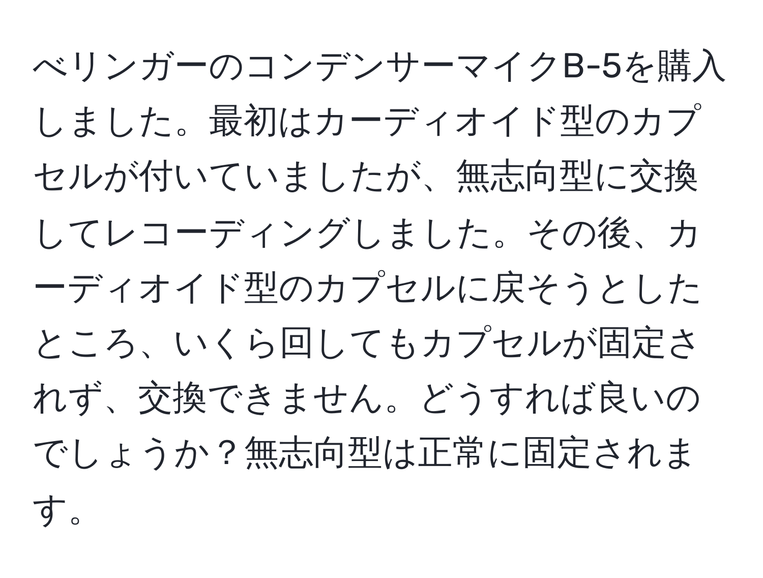 べリンガーのコンデンサーマイクB-5を購入しました。最初はカーディオイド型のカプセルが付いていましたが、無志向型に交換してレコーディングしました。その後、カーディオイド型のカプセルに戻そうとしたところ、いくら回してもカプセルが固定されず、交換できません。どうすれば良いのでしょうか？無志向型は正常に固定されます。