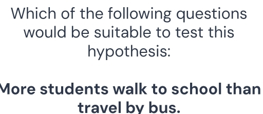 Which of the following questions 
would be suitable to test this 
hypothesis: 
More students walk to school than 
travel by bus.