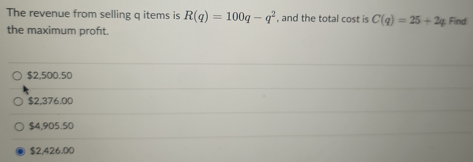 The revenue from selling q items is R(q)=100q-q^2 , and the total cost is C(q)=25+2q Find
the maximum profıt.
$2,500.50
$2,376.00
$4,905.50
$2,426.00