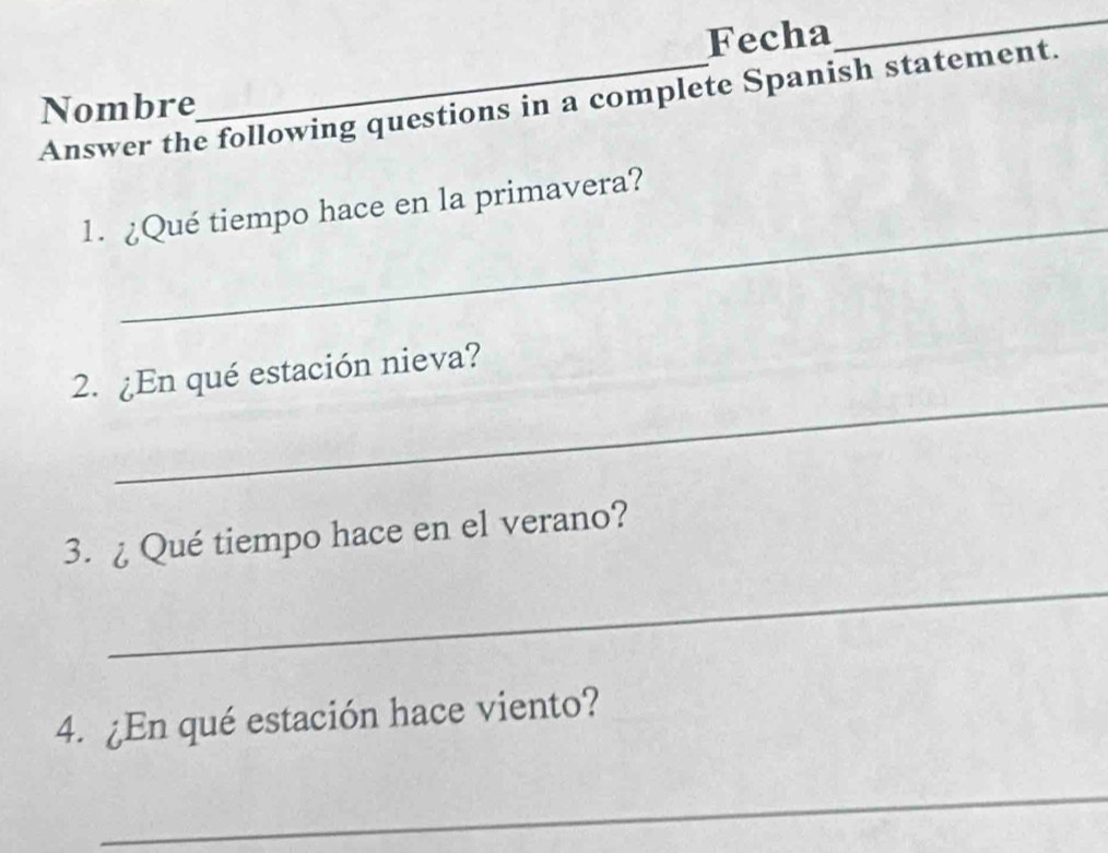 Fecha 
_ 
Answer the following questions in a complete Spanish statement. 
Nombre 
_ 
1. ¿Qué tiempo hace en la primavera? 
_ 
2. ¿En qué estación nieva? 
3. ¿ Qué tiempo hace en el verano? 
_ 
4. ¿En qué estación hace viento? 
_