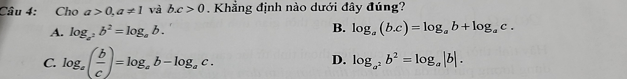 Cho a>0, a!= 1 và b. c>0. Khẳng định nào dưới đây đúng?
A. log _a^2b^2=log _ab.
B. log _a(b.c)=log _ab+log _ac.
C log _a( b/c )=log _ab-log _ac.
D. log _a^2b^2=log _a|b|.