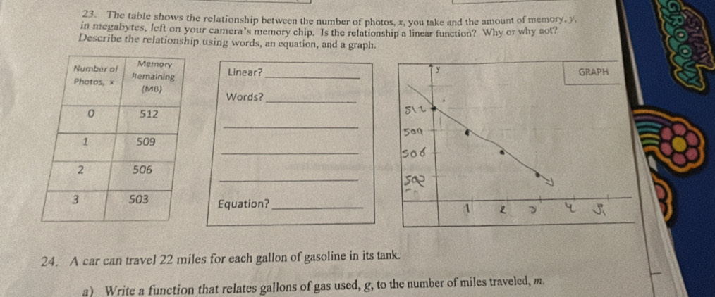 The table shows the relationship between the number of photos, x, you take and the amount of memory, y, 
in megabytes, left on your camera's memory chip. Is the relationship a linear function? Why or why not? 
Describe the relationship using words, an cquation, and a graph. 

Linear?_ 
Words?_ 
_ 
_ 
_ 
Equation?_ 
24. A car can travel 22 miles for each gallon of gasoline in its tank. 
a) Write a function that relates gallons of gas used, g, to the number of miles traveled, m.