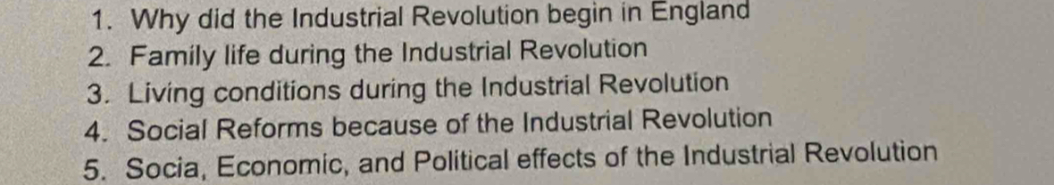 Why did the Industrial Revolution begin in England 
2. Family life during the Industrial Revolution 
3. Living conditions during the Industrial Revolution 
4. Social Reforms because of the Industrial Revolution 
5. Socia, Economic, and Political effects of the Industrial Revolution