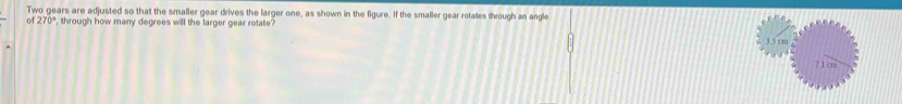 Two gears are adjusted so that the smaller gear drives the larger one, as shown in the figure. If the smaller gear rotates through an angle
of 270° , through how many degrees will the larger gear rotate?
3.5 cm
7 1 cm