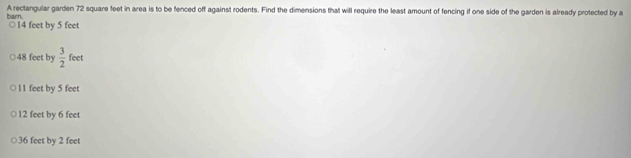 A rectangular garden 72 square feet in area is to be fenced off against rodents. Find the dimensions that will require the least amount of fencing if one side of the garden is already protected by a
barn.
○ 14 feet by 5 feet
48 feet by  3/2 fee r
11 feet by 5 feet
12 feet by 6 feet
36 feet by 2 feet