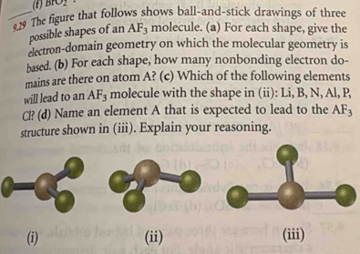 BrO_2
_29 The figure that follows shows ball-and-stick drawings of three 
possible shapes of an AF_3 molecule. (a) For each shape, give the 
electron-domain geometry on which the molecular geometry is 
based. (b) For each shape, how many nonbonding electron do- 
mains are there on atom A? (c) Which of the following elements 
will lead to an AF_3 molecule with the shape in (ii): Li, B, N, Al, P,
Cl? (d) Name an element A that is expected to lead to the AF_3
structure shown in (iii). Explain your reasoning. 
. 
(i) (ii) (iii)