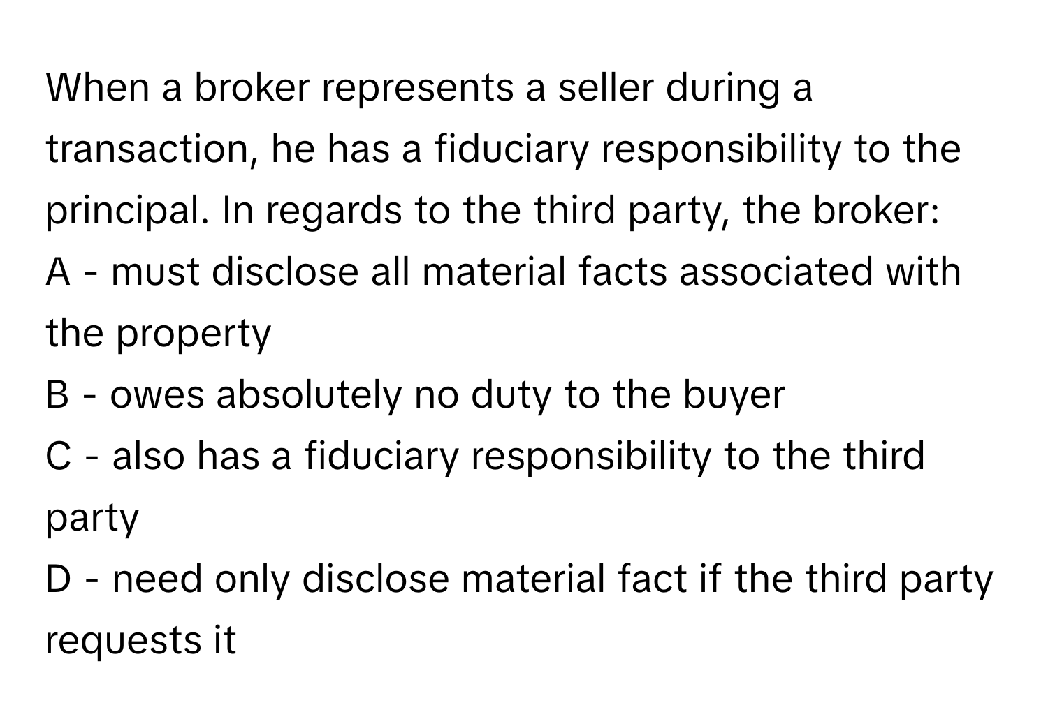 When a broker represents a seller during a transaction, he has a fiduciary responsibility to the principal. In regards to the third party, the broker:

A - must disclose all material facts associated with the property
B - owes absolutely no duty to the buyer
C - also has a fiduciary responsibility to the third party
D - need only disclose material fact if the third party requests it