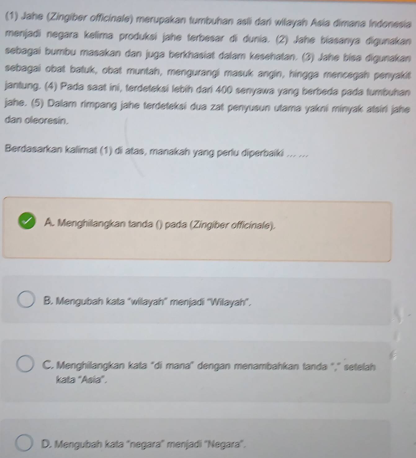 (1) Jahe (Zingíber officinale) merupakan tumbuhan asli dańi wilayah Asía dimana Indonesia
menjadi negara kelima produksi jahe terbesar di dunía. (2) Jahe biasanya digunakan
sebagai bumbu masakan dan juga berkhasiat dalam kesshatan. (3) Jahe biea digunakan
sebagai obat batuk, obat muntah, mengurangi masuk angin, hingga mencegah penyakit
jantung. (4) Pada saat ini, terdeteksi lebíh dari 400 senyawa yang berbeda pada tumbuhan
jahe. (5) Dalam rimpang jahe terdeteksi dua zat penyueun utama yakni minyak atairi jahe
dan oleoresin.
Berdasarkan kalimat (1) di atas, manakah yang perlu diperbaiki ... ...
A. Menghilangkan tanda () pada (Zingiber officinale).
B. Mengubah kata "wilayah" menjadi 'Wilayah".
C. Menghilangkan kata "di mana' dengan menambahkan tanda "," setelah
kata "Asia" .
D. Mengubah kata 'negara'' menjadi ''Negara'.