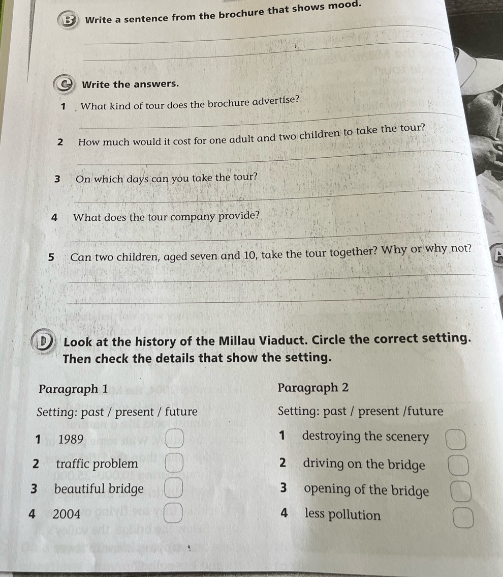 Write a sentence from the brochure that shows mood.
_
_
Write the answers.
_
1 What kind of tour does the brochure advertise?
_
2 How much would it cost for one adult and two children to take the tour?
_
3 On which days can you take the tour?
4 What does the tour company provide?
_
5 Can two children, aged seven and 10, take the tour together? Why or why not?
_
_
Look at the history of the Millau Viaduct. Circle the correct setting.
Then check the details that show the setting.
Paragraph 1 Paragraph 2
Setting: past / present / future Setting: past / present /future
1 1989
1 destroying the scenery
2 traffic problem 2 driving on the bridge
3 beautiful bridge 3 opening of the bridge
4 2004 4 less pollution