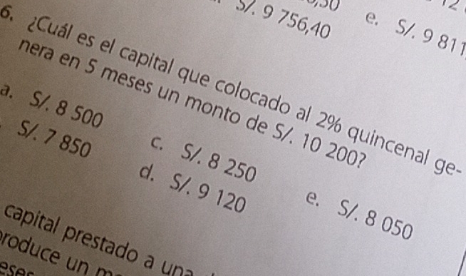 9 756, 40
e. S/. 9 811
¿Cuál es el capital que colocado al 2% quincenal ge
hera en 5 meses un monto de S/. 10 20
a. S/. 8 500 c. S/. 8 250
S/. 7 850 d. S/. 9 120 e. S/. 8 050
capital prestado a una
roduce un m