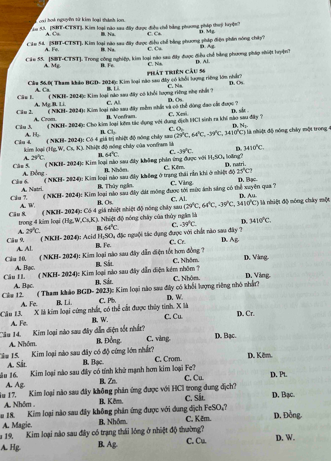 oxi hoá nguyên tử kim loại thành ion.
ầu 53. [SBT-CTST]. Kim loại nào sau đây được điều chế bằng phương pháp thuỷ luyện?
A. Cu. B. Na. C. Ca. D. Mg.
Câu 54. [SBT-CTST]. Kim loại nào sau đây được điều chế bằng phương pháp điện phân nóng chảy?
A. Fe. B. Na. C. Cu. D. Ag.
Câu 55. [SBT-CTST]. Trong công nghiệp, kim loại nào sau đây được điều chế bằng phương pháp nhiệt luyện?
A. Mg. B. Fe. C. Na. D. Al.
phát tRIÊN CÂu 56
Câu 56.0( Tham khảo BGD- 2024): Kim loại nào sau đây có khối lượng riêng lớn nhất?
A. Ca. B. Li. C. Na. D. Os.
Câu 1. ( NKH- 2024): Kim loại nào sau đây có khối lượng riêng nhẹ nhất ?
A. M g.B. Li. C. Al. D. Os.
Câu 2. ( NKH- 2024): Kim loại nào sau đây mềm nhất và có thể dùng dao cắt được ?
D. sắt .
A. Crom. B. Vonfram. C. Xesi.
Câu 3. ( NKH- 2024): Cho kim loại kẽm tác dụng với dung dịch HCl sinh ra khí nào sau đây ?
C. o,. D. N_2.
A. H_2.
B. Cl_2.
Câu 4. ( NKH- 2024): Có 4 giá trị nhiệt độ nóng chảy sau (29°C,64°C,-39°C,3410°C) là nhiệt độ nóng chảy một trong 4
kim loại (Hg,W, Cs, K). Nhiệt độ nóng chảy của vonfram là
A. 29°C. B. 64°C. C. -39°C. D. 3410^0C.
Câu 5. ( NKH- 2024): Kim loại nào sau đây không phản ứng được với H_2SO_4 4 loãng?
A. Đồng . B. Nhôm. C. Kẽm. D. natri.
Câu 6. ( NKH- 2024): Kim loại nào sau đây không ở trạng thái rắn khi ở nhiệt độ 25°C?
C. Vàng. D. Bạc.
A. Natri. B. Thủy ngân.
Câu 7. ( NKH- 2024): Kim loại nào sau đây dát mỏng được tới mức ánh sáng có thể xuyên qua ?
A. W. B. Os. C. Al. D. Au.
Câu 8. ( NKH- 2024): Có 4 giá nhiệt nhiệt độ nóng chảy sau (29^0C,64^0C,-39^0C,3410^0C) là nhiệt độ nóng chảy một
trong 4 kim loại (Hg,W,Cs,K). Nhiệt độ nóng chảy của thủy ngân là
B. 64°C.
C. -39^0C. D. 3410^0C.
A. 29°C.
Câu 9. ( NKH- 2024): Acid H₂SO₄ đặc nguội tác dụng được với chất nào sau đây ?
C. Cr. D. Ag.
A. Al. B. Fe.
Câu 10. (NKH- 2024): Kim loại nào sau đây dẫn diện tốt hơn đồng ?
A. Bạc. B. Sắt. C. Nhôm.
D. Vàng.
Câu 11. (NKH- 2024): Kim loại nào sau đây dẫn diện kém nhôm ?
A. Bạc. B. Sắt. C. Nhôm.
D. Vàng.
Câu 12. ( Tham khảo BGD- 2023): Kim loại nào sau đây có khối lượng riêng nhỏ nhất?
A. Fe. B. Li. C. Pb.
D. W.
Câu 13. X là kim loại cứng nhất, có thể cắt được thủy tinh. X là
B. W. C. Cu.
D. Cr.
A. Fe.
Câu 14. Kim loại nào sau đây dẫn diện tốt nhất?
A. Nhôm. B. Đồng. C. vàng.
D. Bạc.
Câu 15. Kim loại nào sau đây có độ cứng lớn nhất?
A. Sắt. B. Bạc. C. Crom.
D. Kẽm.
âu 16. Kim loại nào sau đây có tính khử mạnh hơn kim loại Fe?
A. Ag. B. Zn. C. Cu.
D. Pt.
Âu 17. Kim loại nào sau đây không phản ứng được với HCl trong dung dịch?
A. Nhôm . B. Kẽm. C. Sắt.
D. Bạc.
u 18. Kim loại nào sau đây không phản ứng được với dung dịch FeSO₄?
C. Kẽm. D. Đồng.
A. Magie. B. Nhôm.
u 19. Kim loại nào sau đây có trạng thái lỏng ở nhiệt độ thường?
C. Cu.
D. W.
A. Hg. B. Ag.