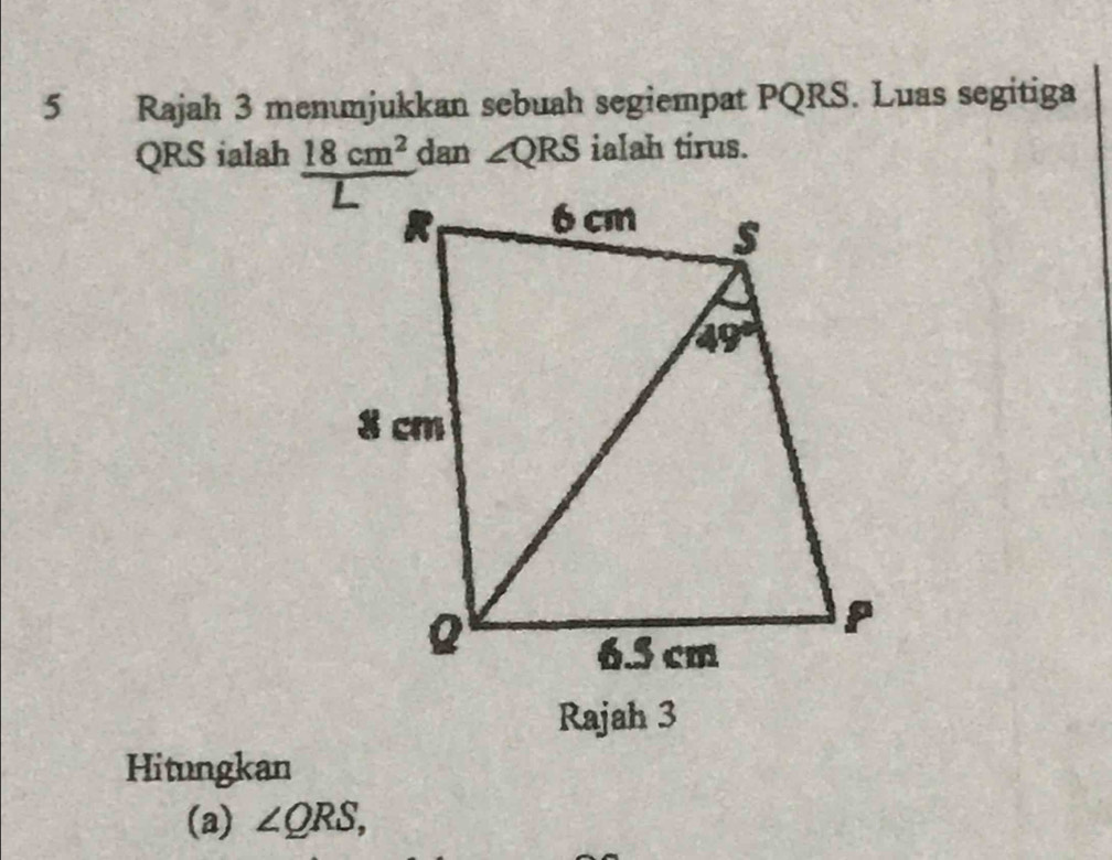 Rajah 3 menunjukkan sebuah segiempat PQRS. Luas segitiga
QRS ialah 18cm^2 dan ∠ QRS ialah tirus.
Rajah 3
Hitungkan
(a) ∠ QRS,