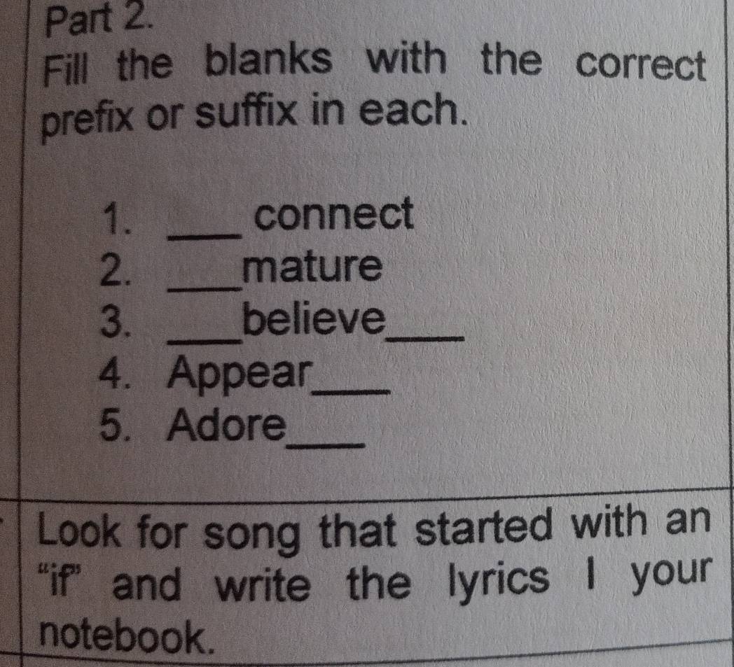 Fill the blanks with the correct 
prefix or suffix in each. 
1. _connect 
2. _mature 
3. _believe_ 
4. Appear_ 
5. Adore 
_ 
Look for song that started with an 
“if” and write the lyrics I your 
notebook.