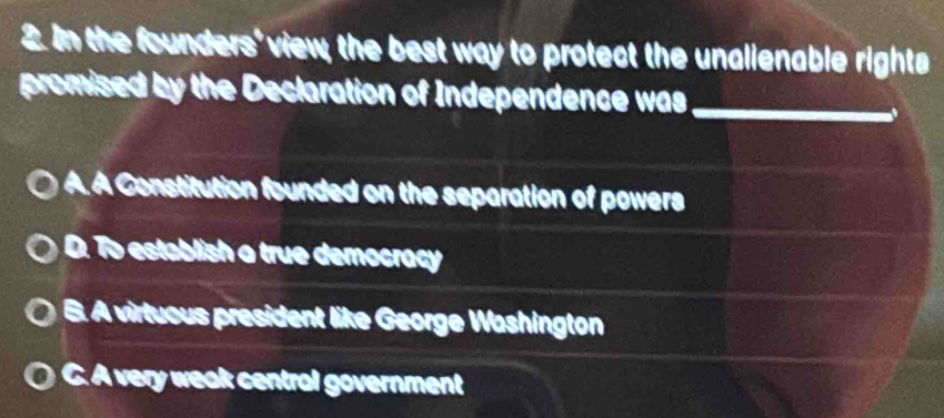 In the founders' view, the best way to protect the unalienable rights
promised by the Declaration of Independence was_
.
A. A Constitution founded on the separation of powers
D. To establish a true democracy
B. A virtuous president like George Washington
C. A very weak central government