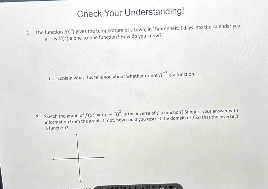 Check Your Understanding! 
1. The function H(t) gives the temperature of a town, in "Fahrenheit, t days into the calendar year. 
a. Is H(t) a one-to-one function? How do you know? 
b. Explain what this tells you about whether or not H^(-1) is a function. 
2. Sketch the graph of f(x)=(x-3)^2 Is the inverse of f a function? Support your answer with 
information from the graph. If not, how could you restrict the domain of f so that the inverse is 
a function? 
and state its domain and range.