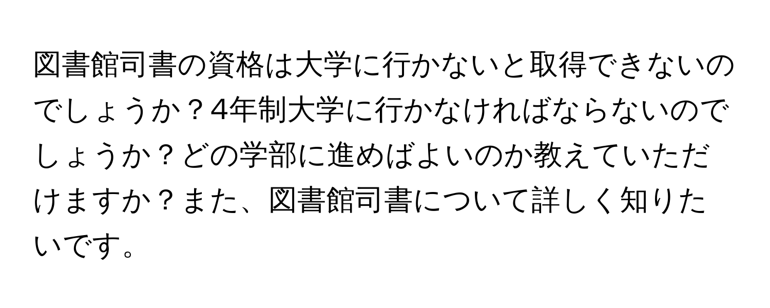 図書館司書の資格は大学に行かないと取得できないのでしょうか？4年制大学に行かなければならないのでしょうか？どの学部に進めばよいのか教えていただけますか？また、図書館司書について詳しく知りたいです。