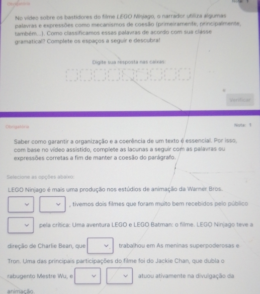 Ohrigatoria 
, 
No vídeo sobre os bastidores do filme LEGO NInjago, o narrador utiliza algumas 
palavras e expressões como mecanismos de coesão (primeiramente, principalmente, 
também...). Como classificamos essas palavras de acordo com sua clásse 
gramatical? Complete os espaços a seguir e descubra! 
Digite sua resposta nas caixas: 
Verificar 
Obrigatória Nota: 1 
Saber como garantir a organização e a coerência de um texto é essencial. Por isso, 
com base no vídeo assistido, complete as lacunas a seguir com as palavras ou 
expressões corretas a fim de manter a coesão do parágrafo. 
Selecione as opções abaixo: 
LEGO Ninjago é mais uma produção nos estúdios de animação da Warner Bros. 
, tivemos dois filmes que foram muito bem recebidos pelo público 
pela crítica: Uma aventura LEGO e LEGO Batman: o filme. LEGO Ninjago teve a 
direção de Charlie Bean, que trabalhou em As meninas superpoderosas e 
Tron. Uma das principais participações do filme foi do Jackie Chan, que dubla o 
rabugento Mestre Wu, e atuou ativamente na divulgação da 
animação.