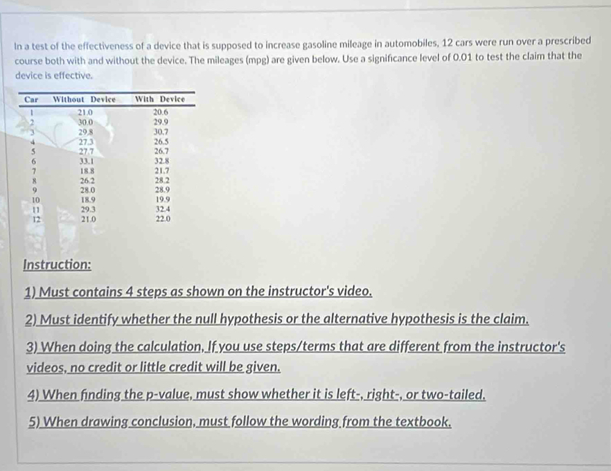 In a test of the effectiveness of a device that is supposed to increase gasoline mileage in automobiles, 12 cars were run over a prescribed 
course both with and without the device. The mileages (mpg) are given below. Use a significance level of 0.01 to test the claim that the 
device is effective. 
Instruction: 
1) Must contains 4 steps as shown on the instructor's video. 
2) Must identify whether the null hypothesis or the alternative hypothesis is the claim. 
3) When doing the calculation, If you use steps/terms that are different from the instructor's 
videos, no credit or little credit will be given. 
4) When finding the p -value, must show whether it is left-, right-, or two-tailed. 
5) When drawing conclusion, must follow the wording from the textbook.