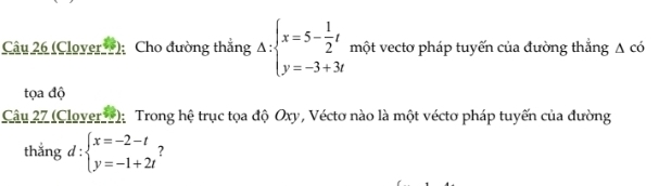 (Clover ); Cho đường thắng Delta :beginarrayl x=5- 1/2 t y=-3+3tendarray. một vectơ pháp tuyến của đường thẳng △ c
tọa độ
Câu 27 (Clover 1); Trong hệ trục tọa độ Oxy, Véctơ nào là một véctơ pháp tuyến của đường
thắng d:beginarrayl x=-2-t y=-1+2tendarray. 7