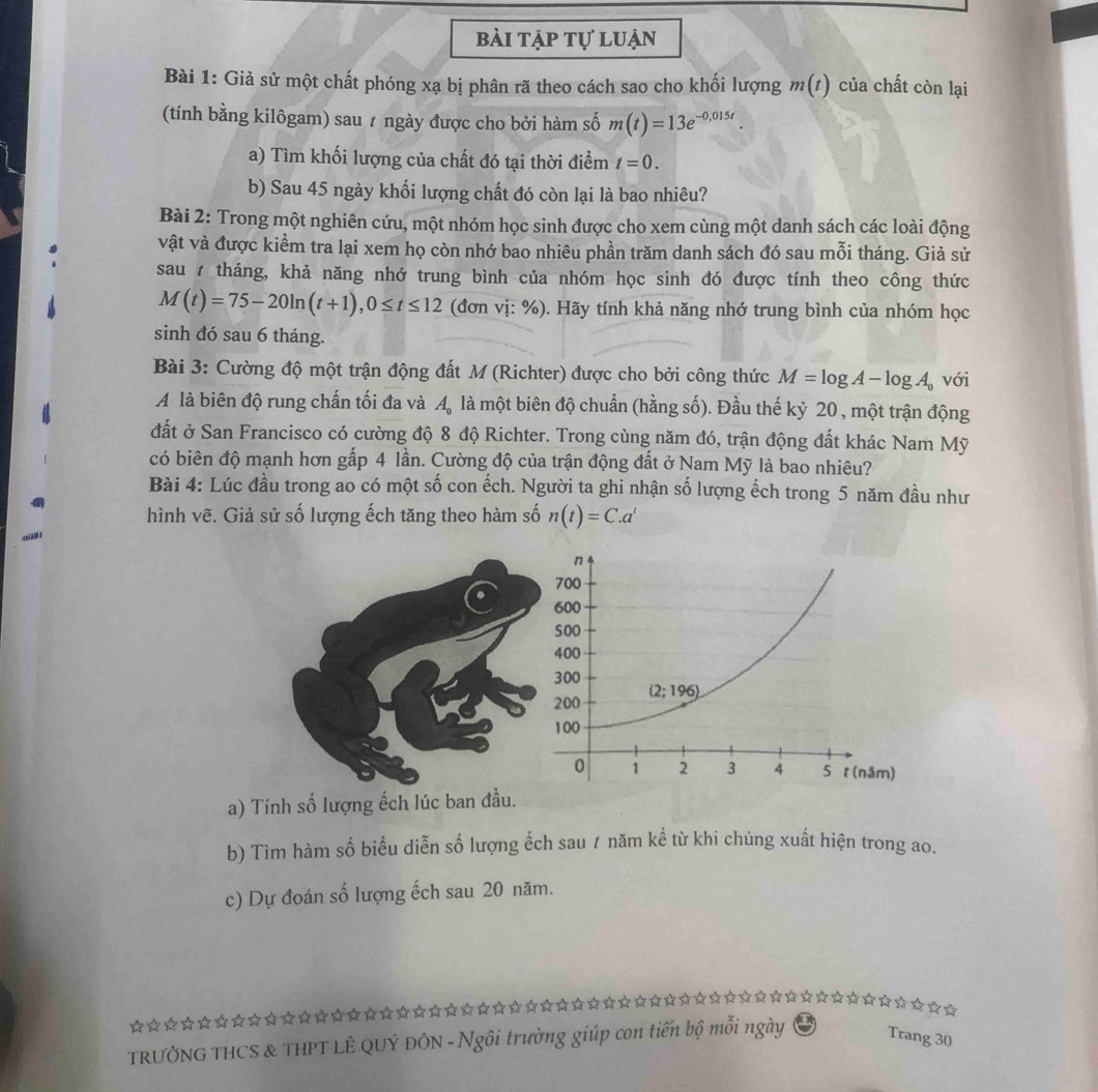 bài tập tự luận
Bài 1: Giả sử một chất phóng xạ bị phân rã theo cách sao cho khối lượng m(t) của chất còn lại
(tính bằng kilôgam) sau ≠ ngày được cho bởi hàm số m(t)=13e^(-0,015t).
a) Tìm khối lượng của chất đó tại thời điểm t=0.
b) Sau 45 ngày khối lượng chất đó còn lại là bao nhiêu?
Bài 2: Trong một nghiên cứu, một nhóm học sinh được cho xem cùng một danh sách các loài động
vật và được kiểm tra lại xem họ còn nhớ bao nhiêu phần trăm danh sách đó sau mỗi tháng. Giả sử
sau 7 tháng, khả năng nhớ trung bình của nhóm học sinh đó được tính theo công thức
M(t)=75-20ln (t+1),0≤ t≤ 12 (đơn vị: %). Hãy tính khả năng nhớ trung bình của nhóm học
sinh đó sau 6 tháng.
Bài 3: Cường độ một trận động đất M (Richter) được cho bởi công thức M=log A-log A_0 với
A là biên độ rung chấn tối đa và A_0 là một biên độ chuẩn (hằng số). Đầu thế kỷ 20 , một trận động
đất ở San Francisco có cường độ 8 độ Richter. Trong cùng năm đó, trận động đất khác Nam Mỹ
có biên độ mạnh hơn gấp 4 lần. Cường độ của trận động đất ở Nam Mỹ là bao nhiêu?
Bài 4: Lúc đầu trong ao có một số con ếch. Người ta ghi nhận số lượng ếch trong 5 năm đầu như
hình vẽ. Giả sử số lượng ếch tăng theo hàm số n(t)=C.a^t
a) Tính số lượng ếch lúc ban đầu.
b) Tìm hàm số biểu diễn số lượng ếch sau ư năm kể từ khi chúng xuất hiện trong ao.
c) Dự đoán số lượng ếch sau 20 năm.
☆☆☆☆☆☆★☆★☆☆☆☆☆☆★☆★★☆☆☆☆☆☆☆☆☆☆☆☆☆★★☆☆☆☆☆☆☆☆☆☆☆☆☆☆☆☆☆☆
TRƯỞNG THCS & THPT LÊ QUÝ ĐÔN - Ngôi trường giúp con tiến bộ mỗi ngày Trang 30
