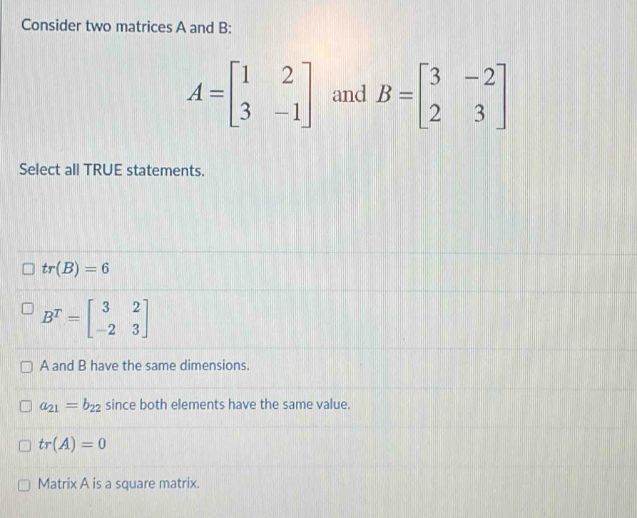 Consider two matrices A and B :
A=beginbmatrix 1&2 3&-1endbmatrix and B=beginbmatrix 3&-2 2&3endbmatrix
Select all TRUE statements.
tr(B)=6
B^T=beginbmatrix 3&2 -2&3endbmatrix
A and B have the same dimensions.
a_21=b_22 since both elements have the same value.
tr(A)=0
Matrix A is a square matrix.