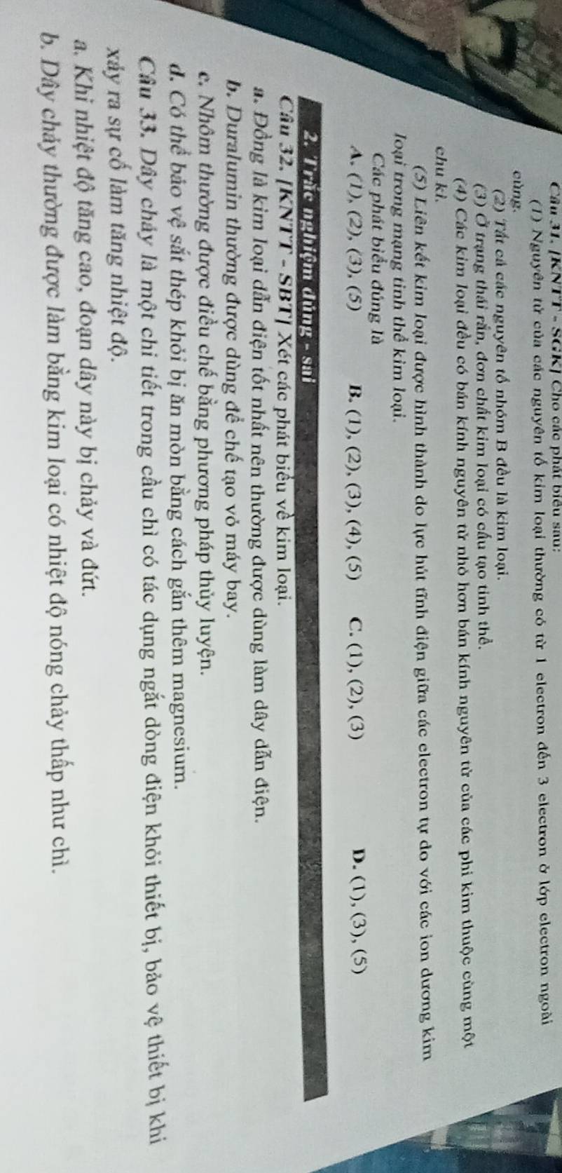 [KNTT - SGK] Cho các phát biêu sau:
(1) Nguyên tử của các nguyên tố kim loại thường có từ 1 electron đến 3 electron ở lớp electron ngoài
cùng.
(2) Tất cả các nguyên tố nhóm B đều là kim loại.
(3) Ở trạng thái rắn, đơn chất kim loại có cấu tạo tinh thể.
(4) Các kim loại đều có bán kính nguyên tử nhỏ hơn bán kính nguyên tử của các phi kim thuộc cùng một
chu kì.
(5) Liên kết kim loại được hình thành do lực hút tĩnh điện giữa các electron tự do với các ion dương kim
loại trong mạng tinh thể kim loại.
Các phát biểu đúng là
A. (1), (2), (3), (5) B. (1), (2), (3), (4), (5) C. (1), (2), (3) D. (1), (3), (5)
2. Trắc nghiệm dúng - sai
Câu 32. [KNTT - SBT] Xét các phát biểu về kim loại.
a. Đồng là kim loại dẫn điện tốt nhất nên thường được dùng làm dây dẫn điện.
b. Duralumin thường được dùng để chế tạo vỏ máy bay.
e. Nhôm thường được điều chế bằng phương pháp thủy luyện.
d. Có thể bảo vệ sắt thép khỏi bị ăn mòn bằng cách gắn thêm magnesium.
Câu 33. Dây cháy là một chi tiết trong cầu chì có tác dụng ngắt dòng điện khỏi thiết bị, bảo vệ thiết bị khi
xảy ra sự cố làm tăng nhiệt độ.
a. Khi nhiệt độ tăng cao, đoạn dây này bị chảy và đứt.
b. Dây chảy thường được làm bằng kim loại có nhiệt độ nóng chảy thấp như chì.