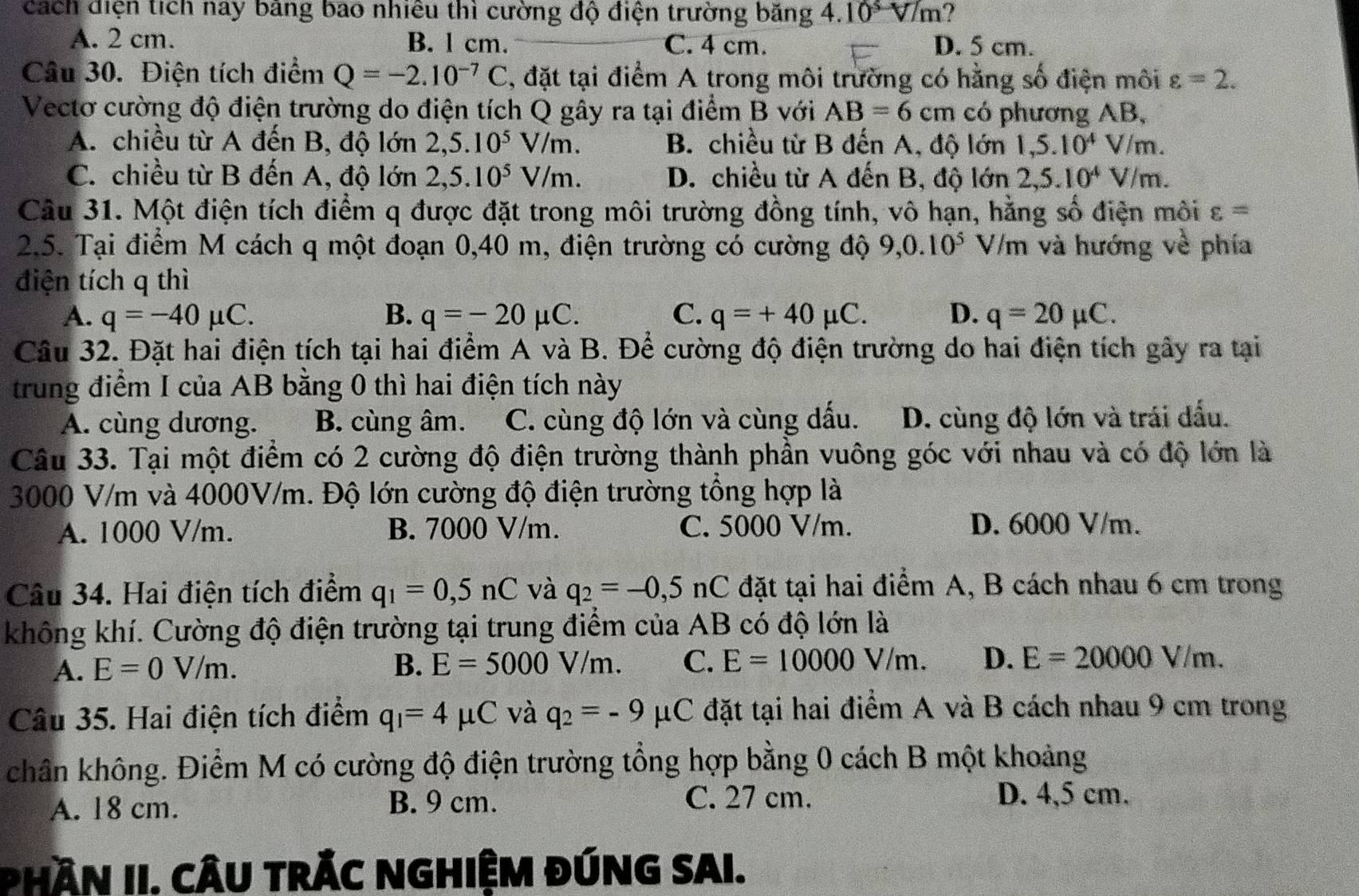 cách điện tích nay bảng bao nhiêu thì cường độ điện trường băng 4.10sqrt(m) ?
A. 2 cm. B. l cm. C. 4 cm. D. 5 cm.
Câu 30. Điện tích điểm Q=-2.10^(-7)C , đặt tại điểm A trong môi trường có hằng số điện môi varepsilon =2.
Vectơ cường độ điện trường do điện tích Q gây ra tại điểm B với AB=6cm có phương AB,
A. chiều từ A đến B, độ lớn 2,5.10^5V/m. B. chiều từ B đến A, độ lớn 1,5.10^4V/m.
C. chiều từ B đến A, độ lớn 2,5.10^5V/m. D. chiều từ A đến B, độ lớn 2,5.10^4V/m.
Câu 31. Một điện tích điểm q được đặt trong môi trường đồng tính, vô hạn, hằng số điện môi varepsilon =
2.5. Tại điểm M cách q một đoạn 0,40 m, điện trường có cường độ 9,0.10^5 V/m và hướng về phía
điện tích q thì
A. q=-40mu C. B. q=-20mu C. C. q=+40mu C. D. q=20mu C.
Cầu 32. Đặt hai điện tích tại hai điểm A và B. Để cường độ điện trường do hai điện tích gây ra tại
trung điểm I của AB bằng 0 thì hai điện tích này
A. cùng dương. B. cùng âm. C. cùng độ lớn và cùng dấu. D. cùng độ lớn và trái đấu.
Câu 33. Tại một điểm có 2 cường độ điện trường thành phần vuông góc với nhau và có độ lớn là
3000 V/m và 4000V/m. Độ lớn cường độ điện trường tổng hợp là
A. 1000 V/m. B. 7000 V/m. C. 5000 V/m. D. 6000 V/m.
Câu 34. Hai điện tích điểm q_1=0,5nC và q_2=-0,5nC đặt tại hai điểm A, B cách nhau 6 cm trong
không khí. Cường độ điện trường tại trung điểm của AB có độ lớn là
A. E=0V/m. B. E=5000V/m. C. E=10000V/m. D. E=20000V/m.
Câu 35. Hai điện tích điểm q_1=4mu C và q_2=-9 μC đặt tại hai điểm A và B cách nhau 9 cm trong
chân không. Điểm M có cường độ điện trường tổng hợp bằng 0 cách B một khoảng
A. 18 cm. B. 9 cm.
C. 27 cm. D. 4,5 cm.
PHầN II. CÂU tRÁC NGHIỆM ĐÚNG SAI.