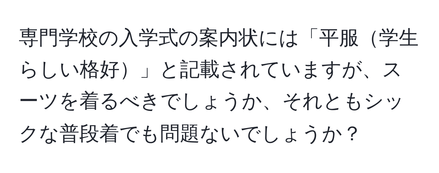 専門学校の入学式の案内状には「平服学生らしい格好」と記載されていますが、スーツを着るべきでしょうか、それともシックな普段着でも問題ないでしょうか？