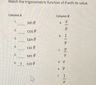 Match the trigonometric function of θ with its value.
Column A Column B
1._ sin θ a.  x/y 
2._ cos θ
b.
3._ tan θ  1/y 
4. csc θ C.
5. __ sec θ  y/x 
6. _ 3 cot θ d. x
e. Y
f.  1/x 